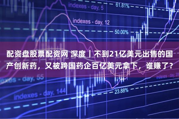 配资盘股票配资网 深度｜不到21亿美元出售的国产创新药，又被跨国药企百亿美元拿下，谁赚了？