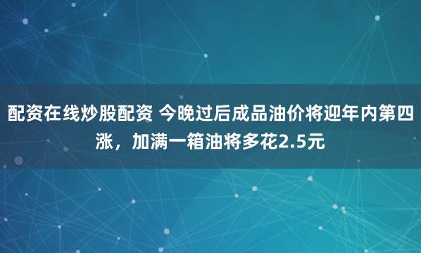 配资在线炒股配资 今晚过后成品油价将迎年内第四涨，加满一箱油将多花2.5元