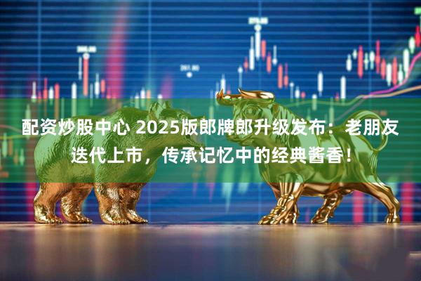 配资炒股中心 2025版郎牌郎升级发布：老朋友迭代上市，传承记忆中的经典酱香！