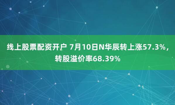 线上股票配资开户 7月10日N华辰转上涨57.3%，转股溢价率68.39%