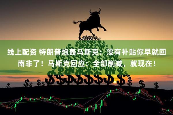线上配资 特朗普炮轰马斯克：没有补贴你早就回南非了！马斯克回应：全部削减，就现在！