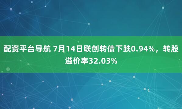 配资平台导航 7月14日联创转债下跌0.94%，转股溢价率32.03%