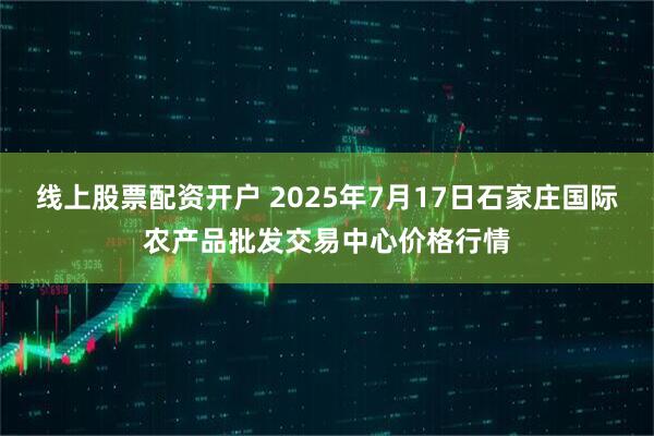 线上股票配资开户 2025年7月17日石家庄国际农产品批发交易中心价格行情