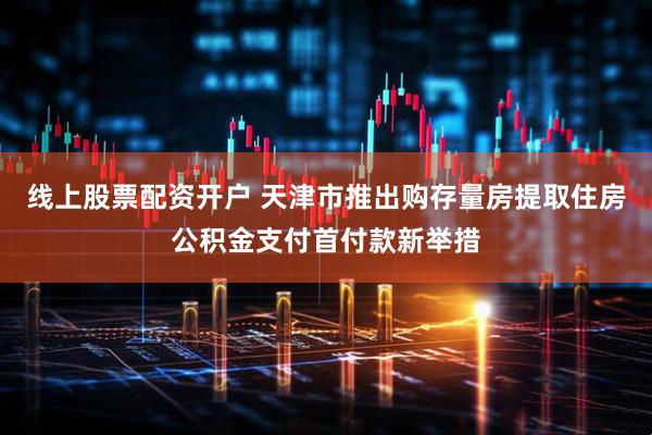 线上股票配资开户 天津市推出购存量房提取住房公积金支付首付款新举措