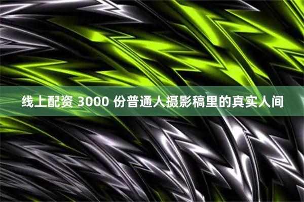 线上配资 3000 份普通人摄影稿里的真实人间