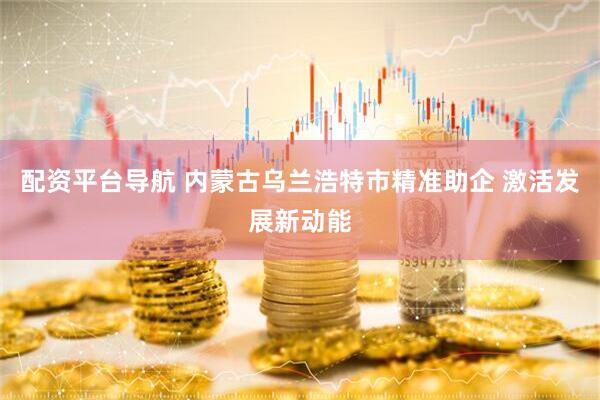 配资平台导航 内蒙古乌兰浩特市精准助企 激活发展新动能