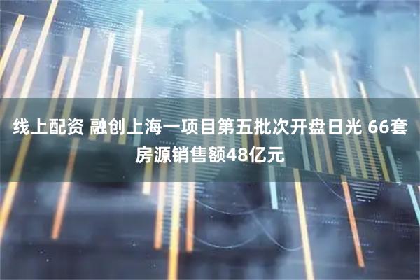 线上配资 融创上海一项目第五批次开盘日光 66套房源销售额48亿元