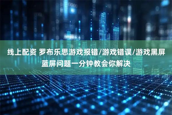 线上配资 罗布乐思游戏报错/游戏错误/游戏黑屏蓝屏问题一分钟教会你解决