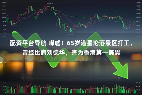 配资平台导航 唏嘘!65岁港星沦落景区打工,曾经比肩刘德华,誉为香港第一美男