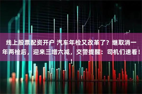 线上股票配资开户 汽车年检又改革了?继取消一年两检后,迎来三增六减,交警提醒:司机们速看!