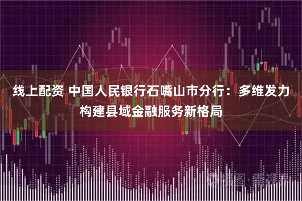 线上配资 中国人民银行石嘴山市分行：多维发力构建县域金融服务新格局